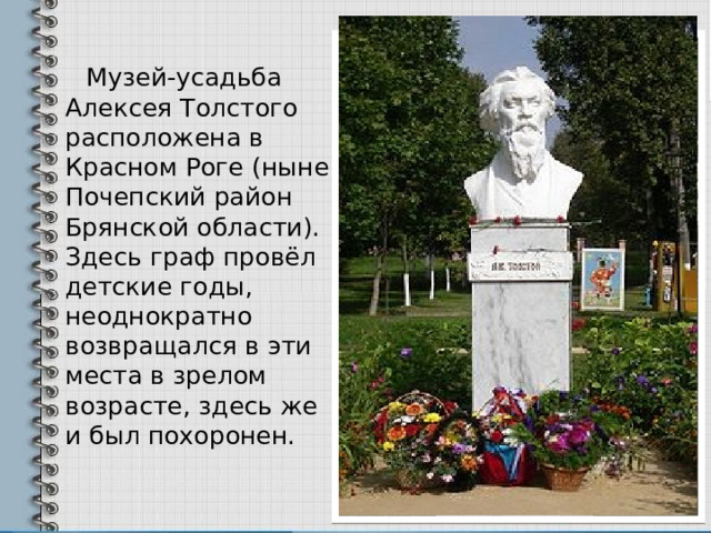  Музей-усадьба Алексея Толстого расположена в Красном Роге (ныне Почепский район Брянской области). Здесь граф провёл детские годы, неоднократно возвращался в эти места в зрелом возрасте, здесь же и был похоронен. 