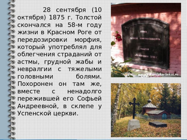   28 сентября (10 октября) 1875 г. Толстой скончался на 58-м году жизни в Красном Роге от передозировки морфия, который употреблял для облегчения страданий от астмы, грудной жабы и невралгии с тяжелыми головными болями. Похоронен он там же, вместе с ненадолго пережившей его Софьей Андреевной, в склепе у Успенской церкви. 
