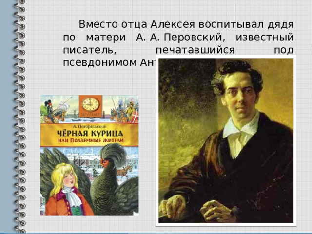   Вместо отца Алексея воспитывал дядя по матери А. А. Перовский, известный писатель, печатавшийся под псевдонимом Антоний Погорельский. 
