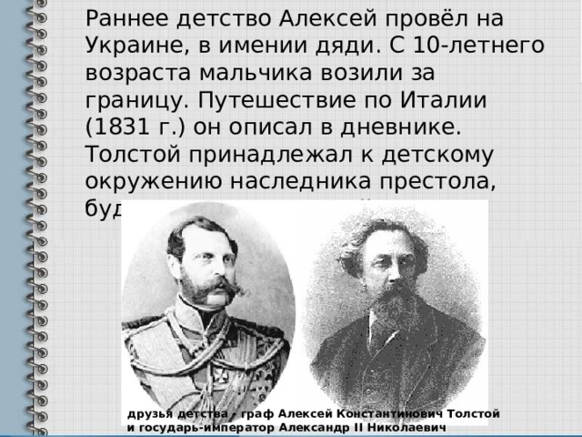  Раннее детство Алексей провёл на Украине, в имении дяди. С 10-летнего возраста мальчика возили за границу. Путешествие по Италии (1831 г.) он описал в дневнике. Толстой принадлежал к детскому окружению наследника престола, будущего Александра II. друзья детства - граф Алексей Константинович Толстой и государь-император Александр II Николаевич Романов 
