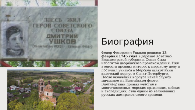 Биография Федор Федорович Ушаков родился 13 февраля 1745 года в деревне Хотетово Владимирской губернии. Семья была небогатой дворянского происхождения. Уже в юности проявил интерес к морскому делу и поступил учиться в Морской шляхетский кадетский корпус в Санкт-Петербурге. После окончания корпуса начал службу мичманом на Балтийском флоте. Впоследствии принял участие в многочисленных морских сражениях, войнах и экспедициях, став одним из величайших русских адмиралов своего времени. 