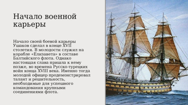 Начало военной карьеры   Начало своей боевой карьеры Ушаков сделал в конце XVII столетия. В молодости служил на корабле «Елизавета» в составе Балтийского флота. Однако настоящая слава пришла к нему позже, во времена Русско-турецких войн конца XVIII века. Именно тогда молодой офицер продемонстрировал талант и решительность, необходимые для успешного командования крупными соединениями флота. 
