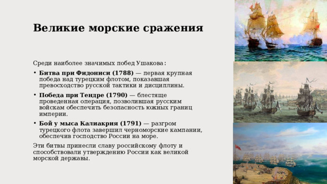 Великие морские сражения   Среди наиболее значимых побед Ушакова : Битва при Фидониси (1788) — первая крупная победа над турецким флотом, показавшая превосходство русской тактики и дисциплины. Победа при Тендре (1790) — блестяще проведенная операция, позволившая русским войскам обеспечить безопасность южных границ империи. Бой у мыса Калиакрия (1791) — разгром турецкого флота завершил черноморские кампании, обеспечив господство России на море. Эти битвы принесли славу российскому флоту и способствовали утверждению России как великой морской державы. 