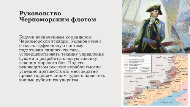 Руководство Черноморским флотом   Будучи назначенным командиром Черноморской эскадры, Ушаков сумел создать эффективную систему подготовки личного состава, усовершенствовать технику управления судами и разработать новую тактику ведения морского боя. Под его руководством русские корабли смогли успешно противостоять многократно превосходящим силам турок и защитить южные рубежи государства. 
