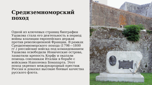 Средиземноморский поход   Одной из ключевых страниц биографии Ушакова стала его деятельность в период войны коалиции европейских держав против революционной Франции. В рамках Средиземноморского похода (1798—1800 гг.) российские войска под командованием Ушакова освободили Ионические острова, захватили крепость Корфу и оказали помощь союзникам Италии в борьбе с войсками Наполеона Бонапарта. Этот поход укрепил международный престиж России и доказал высокие боевые качества русского флота. 