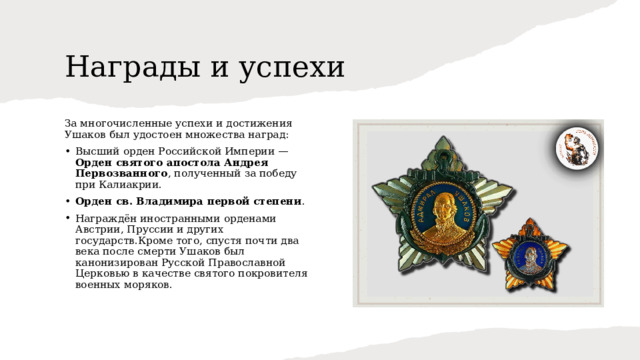 Награды и успехи За многочисленные успехи и достижения Ушаков был удостоен множества наград: Высший орден Российской Империи — Орден святого апостола Андрея Первозванного , полученный за победу при Калиакрии. Орден св. Владимира первой степени . Награждён иностранными орденами Австрии, Пруссии и других государств.Кроме того, спустя почти два века после смерти Ушаков был канонизирован Русской Православной Церковью в качестве святого покровителя военных моряков. 