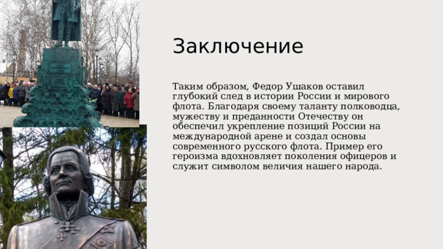 Заключение Таким образом, Федор Ушаков оставил глубокий след в истории России и мирового флота. Благодаря своему таланту полководца, мужеству и преданности Отечеству он обеспечил укрепление позиций России на международной арене и создал основы современного русского флота. Пример его героизма вдохновляет поколения офицеров и служит символом величия нашего народа. 