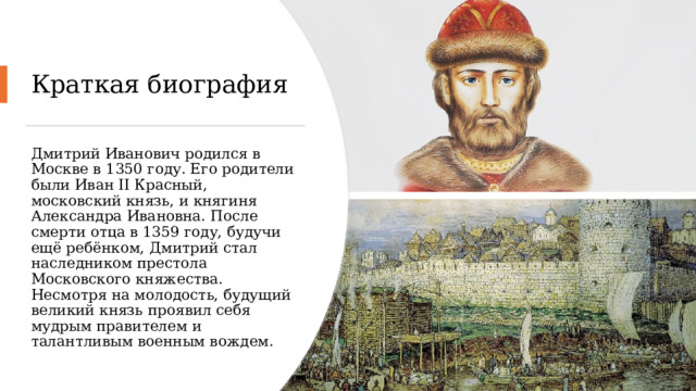 Краткая биография Дмитрий Иванович родился в Москве в 1350 году. Его родители были Иван II Красный, московский князь, и княгиня Александра Ивановна. После смерти отца в 1359 году, будучи ещё ребёнком, Дмитрий стал наследником престола Московского княжества. Несмотря на молодость, будущий великий князь проявил себя мудрым правителем и талантливым военным вождем. 