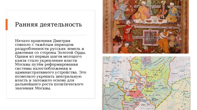 Ранняя деятельность Начало правления Дмитрия совпало с тяжёлым периодом раздробленности русских земель и давления со стороны Золотой Орды. Одним из первых шагов молодого князя стало укрепление власти Москвы путём реформирования системы налогообложения и административного устройства. Это позволило укрепить центральную власть и заложило основу для дальнейшего роста политического значения Москвы. 