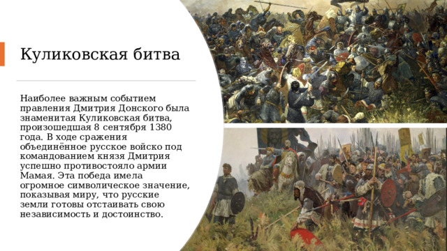 Куликовская битва Наиболее важным событием правления Дмитрия Донского была знаменитая Куликовская битва, произошедшая 8 сентября 1380 года. В ходе сражения объединённое русское войско под командованием князя Дмитрия успешно противостояло армии Мамая. Эта победа имела огромное символическое значение, показывая миру, что русские земли готовы отстаивать свою независимость и достоинство. 