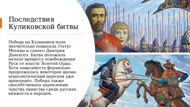 Последствия Куликовской битвы Победа на Куликовом поле значительно повысила статус Москвы и самого Дмитрия Донского. Битва положила начало процессу освобождения Руси от власти Золотой Орды. Хотя зависимость формально продолжалась некоторое время, психологический перелом уже произошёл. Победа также способствовала укреплению чувства единства среди русских княжеств и народов. 