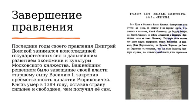 Завершение правления Последние годы своего правления Дмитрий Донской занимался консолидацией государственных сил и дальнейшим развитием экономики и культуры Московского княжества. Важнейшим решением было завещание своей власти старшему сыну Василию I, закрепив преемственность династии Рюриковичей. Князь умер в 1389 году, оставив страну сильнее и свободнее, чем получил её сам. 