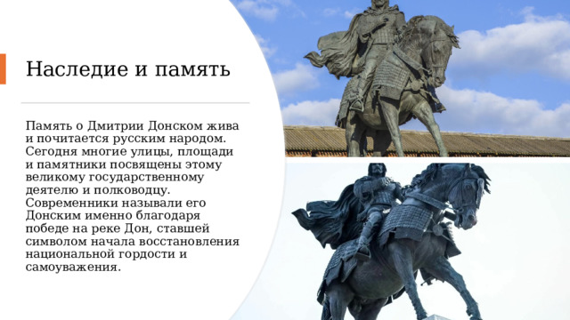 Наследие и память Память о Дмитрии Донском жива и почитается русским народом. Сегодня многие улицы, площади и памятники посвящены этому великому государственному деятелю и полководцу. Современники называли его Донским именно благодаря победе на реке Дон, ставшей символом начала восстановления национальной гордости и самоуважения. 