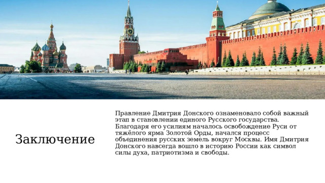  Заключение Правление Дмитрия Донского ознаменовало собой важный этап в становлении единого Русского государства. Благодаря его усилиям началось освобождение Руси от тяжёлого ярма Золотой Орды, начался процесс объединения русских земель вокруг Москвы. Имя Дмитрия Донского навсегда вошло в историю России как символ силы духа, патриотизма и свободы. 