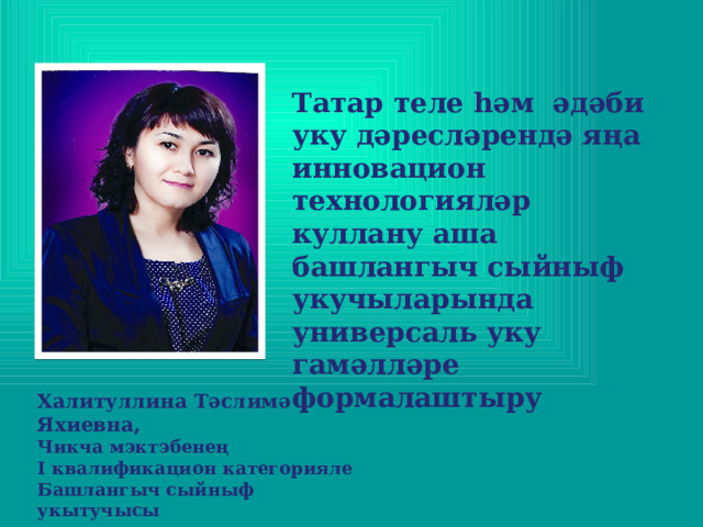 Татар теле һәм әдәби уку дәресләрендә яңа инновацион технологияләр куллану аша башлангыч сыйныф укучыларында универсаль уку гамәлләре формалаштыру  Халитуллина Тәслимә Яхиевна, Чикча мэктэбенең I квалификацион категорияле Башлангыч сыйныф укытучысы   