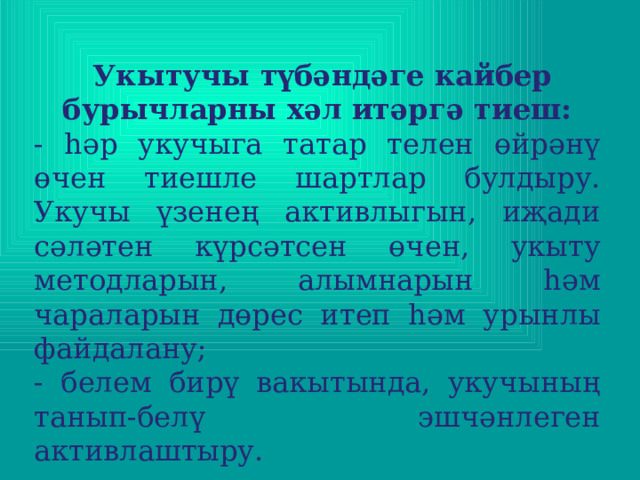   Укытучы түбәндәге кайбер бурычларны хәл итәргә тиеш: - һәр укучыга татар телен өйрәнү өчен тиешле шартлар булдыру. Укучы үзенең активлыгын, иҗади сәләтен күрсәтсен өчен, укыту методларын, алымнарын һәм чараларын дөрес итеп һәм урынлы файдалану; - белем бирү вакытында, укучының танып-белү эшчәнлеген активлаштыру.   