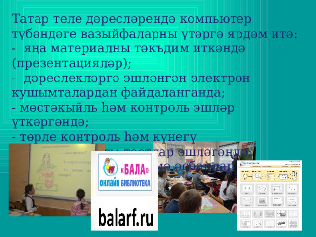 Татар теле дәресләрендә компьютер түбәндәге вазыйфаларны үтәргә ярдәм итә: -  яңа материалны тәкъдим иткәндә (презентацияләр); -  дәреслекләргә эшләнгән электрон кушымталардан файдаланганда; - мөстәкыйль һәм контроль эшләр үткәргәндә; - төрле контроль һәм күнегү характерындагы тестлар эшләгәндә; - сыйныф өчен күрсәтмә әсбаплар әзерләгәндә. 