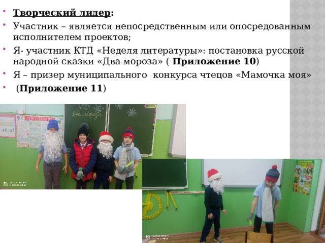 Творческий лидер : Участник – является непосредственным или опосредованным исполнителем проектов; Я- участник КТД «Неделя литературы»: постановка русской народной сказки «Два мороза» ( Приложение 10 ) Я – призер муниципального конкурса чтецов «Мамочка моя»  ( Приложение 11 ) 