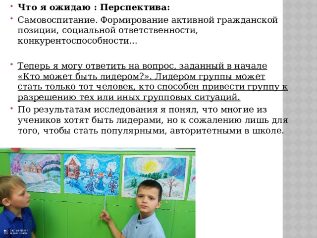 Что я ожидаю : Перспектива: Самовоспитание. Формирование активной гражданской позиции, социальной ответственности, конкурентоспособности… Теперь я могу ответить на вопрос, заданный в начале «Кто может быть лидером?». Лидером группы может стать только тот человек, кто способен привести группу к разрешению тех или иных групповых ситуаций. По результатам исследования я понял, что многие из учеников хотят быть лидерами, но к сожалению лишь для того, чтобы стать популярными, авторитетными в школе. 