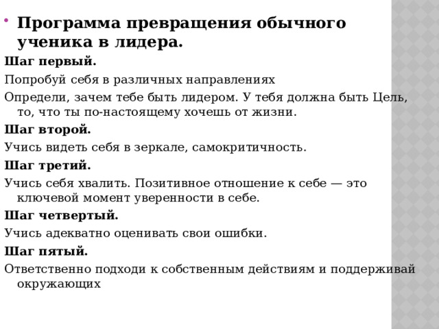 Программа превращения обычного ученика в лидера. Шаг первый. Попробуй себя в различных направлениях Определи, зачем тебе быть лидером. У тебя должна быть Цель, то, что ты по-настоящему хочешь от жизни. Шаг второй. Учись видеть себя в зеркале, самокритичность. Шаг третий. Учись себя хвалить. Позитивное отношение к себе — это ключевой момент уверенности в себе. Шаг четвертый. Учись адекватно оценивать свои ошибки. Шаг пятый. Ответственно подходи к собственным действиям и поддерживай окружающих 