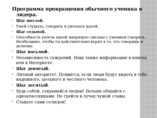Программа превращения обычного ученика в лидера. Шаг шестой. Умей слушать, говорить и увлекать идеей. Шаг седьмой. Способность увлечь идеей напрямую связана с умением говорить. Необходимо, чтобы ты действительно верил в то, что говоришь и делаешь. Шаг восьмой. Независимость суждений. Ищи также информацию в книгах или в Интернете. Шаг девятый. Личный авторитет. Появится, если люди будут видеть в тебе надежного, цельного и честного человека. Шаг десятый . Будь собой, открывайся людям! Больше общайся с одноклассниками. Не грейся в лучах чужой славы. Станьте сами солнцем! 