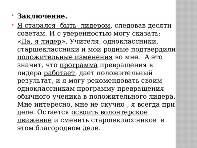 Заключение. Я старался быть лидером , следовав десяти советам. И с уверенностью могу сказать: « Да, я лидер ». Учителя, одноклассники, старшеклассники и мои родные подтвердили положительные изменения во мне. А это значит, что программа превращения в лидера работает , дает положительный результат, и я могу рекомендовать своим одноклассникам программу превращения обычного ученика в положительного лидера. Мне интересно, мне не скучно , я всегда при деле. Остается освоить волонтерское движение и сменить старшеклассников в этом благородном деле . 