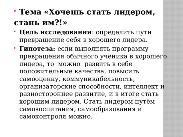 Тема  «Хочешь стать лидером, стань им?!» Цель исследования : определить пути превращение себя в хорошего лидера. Гипотеза: если выполнять программу превращения обычного ученика в хорошего лидера, то можно развить в себе положительные качества, повысить самооценку, коммуникабельность, организаторские способности, интеллект и разностороннее развитие, и в итоге стать хорошим лидером. Стать лидером путём самовоспитания, самообразования и самоконтроля можно. 