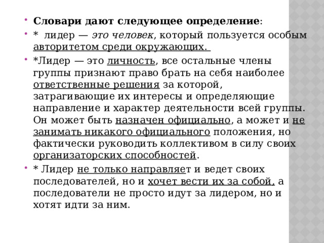 Словари дают следующее определение : * лидер — это человек , который пользуется особым авторитетом среди окружающих. *Лидер — это личность , все остальные члены группы признают право брать на себя наиболее ответственные решения за которой, затрагивающие их интересы и определяющие направление и характер деятельности всей группы. Он может быть назначен официально , а может и не занимать никакого официального положения, но фактически руководить коллективом в силу своих организаторских способностей . * Лидер не только направляе т и ведет своих последователей, но и хочет вести их за собой, а последователи не просто идут за лидером, но и хотят идти за ним. 