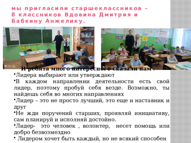 мы пригласили старшеклассников –  8 классников Вдовина Дмитрия и Бабкину Анжелику. И ребята много интересного сказали нам : Лидера выбирают или утверждают В каждом направлении деятельности есть свой лидер, поэтому пробуй себя везде. Возможно, ты найдешь себя во многих направлениях Лидер – это не просто лучший, это еще и наставник и друг Не жди поручений старших, проявляй инициативу, сам планируй и исполняй достойно. Лидер- это человек , волонтер, несет помощь или добро безвозмездно  Лидером хочет быть каждый, но не всякий способен 