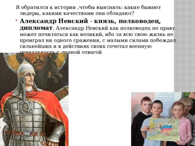 Я обратился к истории ,чтобы выяснить: какие бывают лидеры, какими качествами они обладают? Александр Невский - князь, полководец, дипломат . Александр Невский как полководец по праву может почитаться как великий, ибо за всю свою жизнь не проиграл ни одного сражения, с малыми силами побеждал сильнейших и в действиях своих сочетал военную гениальность с личной отвагой 