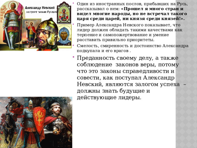 Один из иностранных послов, прибывших на Русь, рассказывал о нем: «Прошел я много стран и видел многие народы, но не встречал такого царя среди царей, ни князя среди князей!». Пример Александра Невского показывает, что лидер должен обладать такими качествами как терпение и самопожертвование и умение расставить правильно приоритеты. Смелость, смиренность и достоинство Александра подкупала и его врагов . Преданность своему делу, а также соблюдение  законов веры, потому что это законы справедливости и совести, как поступал Александр Невский, являются залогом успеха  – должны знать будущие и действующие лидеры . 