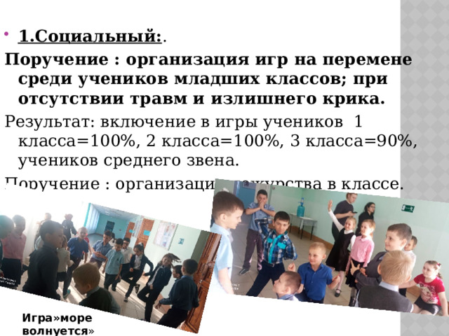1.Социальный: . Поручение : организация игр на перемене среди учеников младших классов; при отсутствии травм и излишнего крика. Результат: включение в игры учеников 1 класса=100%, 2 класса=100%, 3 класса=90%, учеников среднего звена. Поручение : организация дежурства в классе.   Игра»море волнуется » 