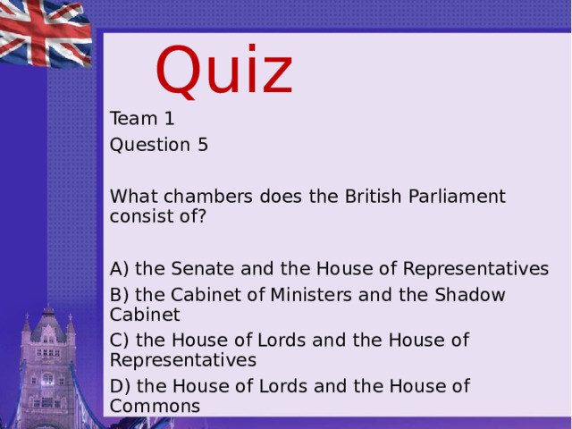 Quiz Team 1 Question 5 What chambers does the British Parliament consist of? A) the Senate and the House of Representatives B) the Cabinet of Ministers and the Shadow Cabinet C) the House of Lords and the House of Representatives D) the House of Lords and the House of Commons 