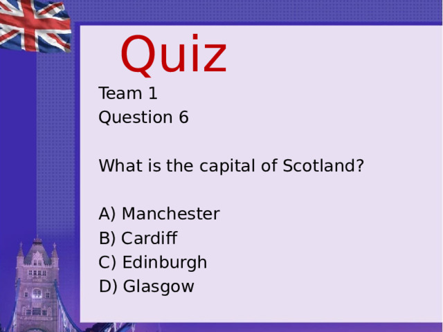 Quiz Team 1 Question 6 What is the capital of Scotland? A) Manchester B) Cardiff C) Edinburgh D) Glasgow 