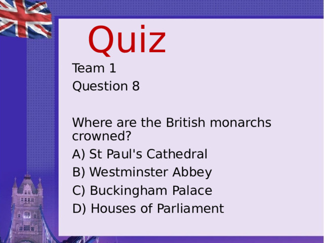 Quiz Team 1 Question 8 Where are the British monarchs crowned? A) St Paul's Cathedral B) Westminster Abbey C) Buckingham Palace D) Houses of Parliament 