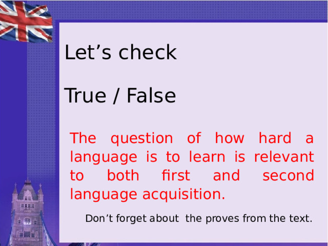 Let’s check   True / False The question of how hard a language is to learn is relevant to both first and second language acquisition. Don’t forget about the proves from the text. 