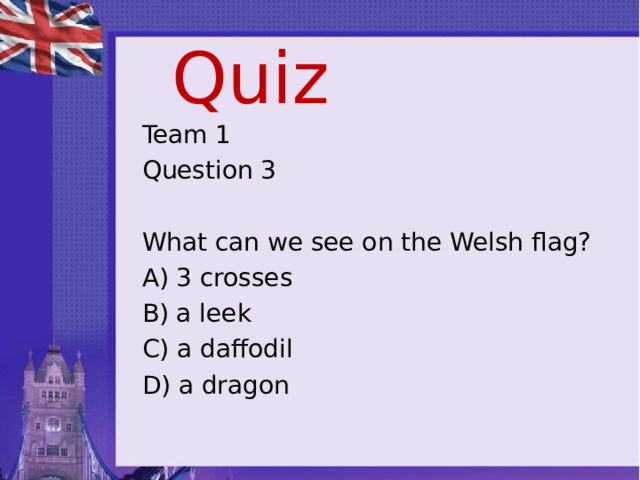 Quiz Team 1 Question 3 What can we see on the Welsh flag? A) 3 crosses B) a leek C) a daffodil D) a dragon 