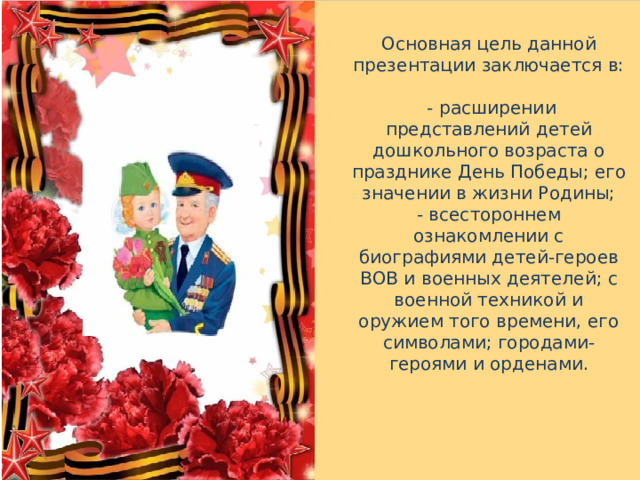 Основная цель данной презентации заключается в:  - расширении представлений детей дошкольного возраста о празднике День Победы; его значении в жизни Родины; - всестороннем ознакомлении с биографиями детей-героев ВОВ и военных деятелей; с военной техникой и оружием того времени, его символами; городами-героями и орденами. 