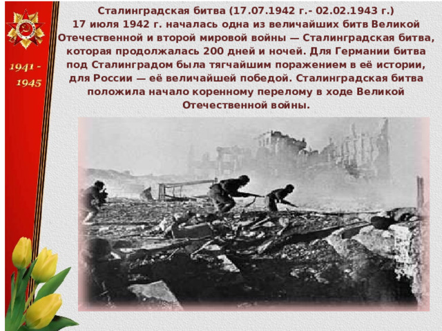 Сталинградская битва (17.07.1942 г.- 02.02.1943 г.) 17 июля 1942 г. началась одна из величайших битв Великой Отечественной и второй мировой войны — Сталинградская битва, которая продолжалась 200 дней и ночей. Для Германии битва под Сталинградом была тягчайшим поражением в её истории, для России — её величайшей победой. Сталинградская битва положила начало коренному перелому в ходе Великой Отечественной войны. 