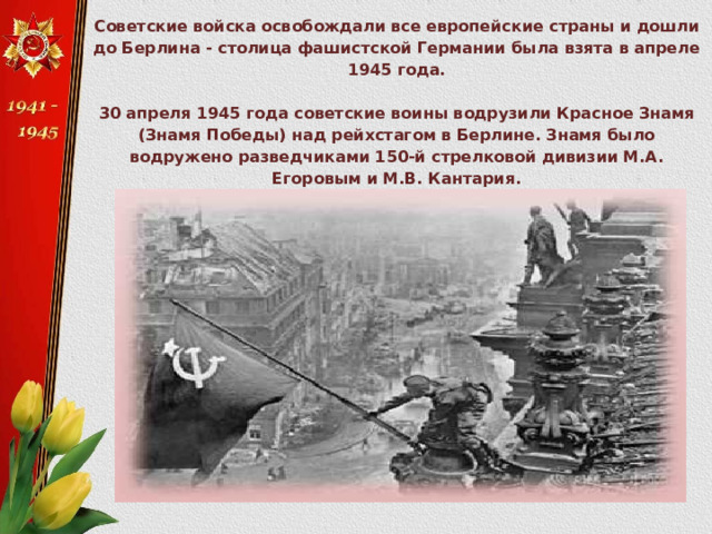 Советские войска освобождали все европейские страны и дошли до Берлина - столица фашистской Германии была взята в апреле 1945 года.  30 апреля 1945 года советские воины водрузили Красное Знамя (Знамя Победы) над рейхстагом в Берлине. Знамя было водружено разведчиками 150-й стрелковой дивизии М.А. Егоровым и М.В. Кантария.   
