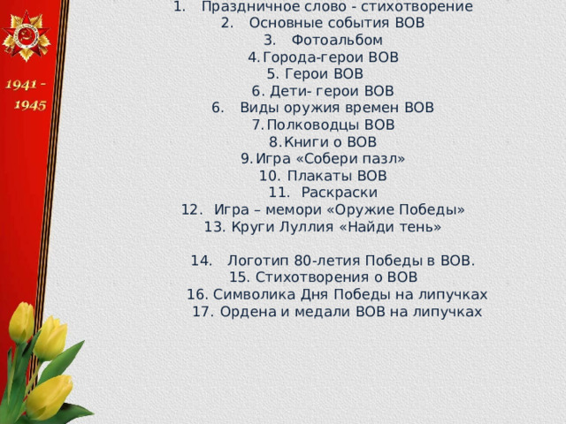 1.  Праздничное слово - стихотворение 2.  Основные события ВОВ 3.  Фотоальбом 4.  Города-герои ВОВ 5. Герои ВОВ  6. Дети- герои ВОВ 6.  Виды оружия времен ВОВ 7.  Полководцы ВОВ 8.  Книги о ВОВ 9.  Игра «Собери пазл» 10.  Плакаты ВОВ 11.  Раскраски 12.  Игра – мемори «Оружие Победы» 13. Круги Луллия «Найди тень»  14.  Логотип 80-летия Победы в ВОВ. 15. Стихотворения о ВОВ  16. Символика Дня Победы на липучках  17.  Ордена и медали ВОВ на липучках 