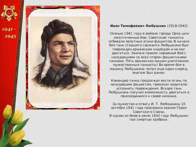 Иван Тимофеевич Любушкин (1918-1942)  Осенью 1941 года в районе города Орла шли ожесточенные бои. Советские танкисты отбивали яростные атаки фашистов. В начале боя танк старшего сержанта Любушкина был поврежден вражеским снарядом и не мог двигаться. Экипаж принял неравный бой с наседавшими со всех сторон фашистскими танками. Пять вражеских машин уничтожили мужественные танкисты! Во время боя в машину Любушкина попал еще один снаряд, экипаж был ранен. Командир танка продолжал вести огонь по наседавшим фашистам, приказал водителю устранить повреждения. Вскоре танк Любушкина получил возможность двигаться и присоединился к своей колонне. За мужество и отвагу И. Т. Любошкину 10 октября 1941 года присвоили звание Героя Советского Союза. В одном из боев в июне 1942 года Любушкин пал смертью храбрых. 