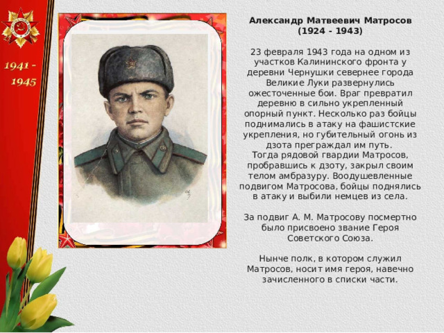Александр Матвеевич Матросов (1924 - 1943)  23 февраля 1943 года на одном из участков Калининского фронта у деревни Чернушки севернее города Великие Луки развернулись ожесточенные бои. Враг превратил деревню в сильно укрепленный опорный пункт. Несколько раз бойцы поднимались в атаку на фашистские укрепления, но губительный огонь из дзота преграждал им путь. Тогда рядовой гвардии Матросов, пробравшись к дзоту, закрыл своим телом амбразуру. Воодушевленные подвигом Матросова, бойцы поднялись в атаку и выбили немцев из села. За подвиг А. М. Матросову посмертно было присвоено звание Героя Советского Союза. Нынче полк, в котором служил Матросов, носит имя героя, навечно зачисленного в списки части. 