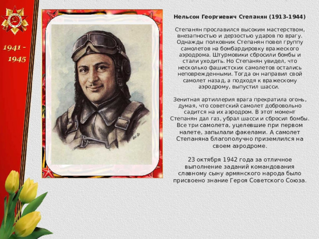 Нельсон Георгиевич Степанян (1913-1944)  Степанян прославился высоким мастерством, внезапностью и дерзостью ударов по врагу. Однажды полковник Степанян повел группу самолетов на бомбардировку вражеского аэродрома. Штурмовики сбросили бомбы и стали уходить. Но Степанян увидел, что несколько фашистских самолетов остались неповрежденными. Тогда он направил свой самолет назад, а подходя к вражескому аэродрому, выпустил шасси. Зенитная артиллерия врага прекратила огонь, думая, что советский самолет добровольно садится на их аэродром. В этот момент Степанян дал газ, убрал шасси и сбросил бомбы. Все три самолета, уцелевшие при первом налете, запылали факелами. А самолет Степаняна благополучно приземлился на своем аэродроме. 23 октября 1942 года за отличное выполнение заданий командования славному сыну армянского народа было присвоено знание Героя Советского Союза. 