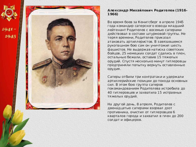 Александр Михайлович Родителев (1916-1966)  Во время боев за Кенигсберг в апреле 1945 года командир саперского взвода младший лейтенант Родителев с восемью саперами действовал в составе штурмовой группы. Не теряя времени, Родителев приказал атаковать артиллеристов. В завязавшемся рукопашном бою сам он уничтожил шесть фашистов. Не выдержав натиска советских бойцов, 25 немецких солдат сдались в плен, остальные бежали, оставив 15 тяжелых орудий. Спустя несколько минут гитлеровцы предприняли попытку вернуть оставленные орудия. Саперы отбили три контратаки и удержали артиллерийские позиции до похода основных сил. В этом бою группа саперов покомандованием Родителева истребила до 40 гитлеровцев и захватила 15 исправных тяжелых орудий. На другой день, 8 апреля, Родителев с двенадцатью саперами взорвал дзот противника, очистил от гитлеровцев 6 кварталов города и захватил в плен до 200 солдат и офицеров. 