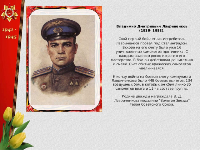 Владимир Дмитриевич Лавриненков (1919- 1988). Свой первый бой летчик-истребитель Лавриненков провел под Сталинградом. Вскоре на его счету было уже 16 уничтоженных самолетов противника. С каждым вылетом росло и крепло его мастерство. В бою он действовал решительно и смело. Счет сбитых вражеских самолетов увеличивался. К концу войны на боевом счету коммуниста Лавриненкова было 448 боевых вылетов, 134 воздушных боя, в которых он сбил лично 35 самолетов врага и 11 - в составе группы. Родина дважды награждала В. Д. Лавриненкова медалями 