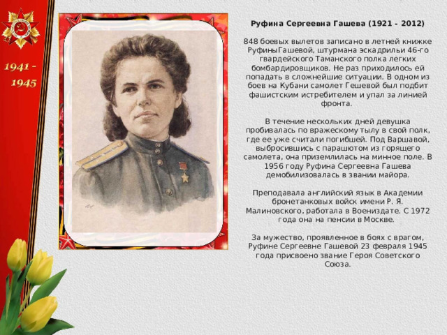 Руфина Сергеевна Гашева (1921 - 2012)  848 боевых вылетов записано в летней книжке РуфиныГашевой, штурмана эскадрильи 46-го гвардейского Таманского полка легких бомбардировщиков. Не раз приходилось ей попадать в сложнейшие ситуации. В одном из боев на Кубани самолет Гешевой был подбит фашистским истребителем и упал за линией фронта. В течение нескольких дней девушка пробивалась по вражескому тылу в свой полк, где ее уже считали погибшей. Под Варшавой, выбросившись с парашютом из горящего самолета, она приземлилась на минное поле. В 1956 году Руфина Сергеевна Гашева демобилизовалась в звании майора. Преподавала английский язык в Академии бронетанковых войск имени Р. Я. Малиновского, работала в Воениздате. С 1972 года она на пенсии в Москве. За мужество, проявленное в боях с врагом, Руфине Сергеевне Гашевой 23 февраля 1945 года присвоено звание Героя Советского Союза. 