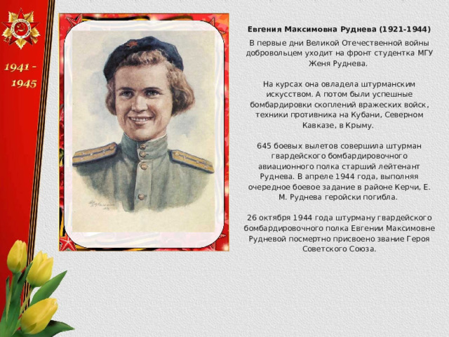Евгения Максимовна Руднева (1921-1944) В первые дни Великой Отечественной войны добровольцем уходит на фронт студентка МГУ Женя Руднева. На курсах она овладела штурманским искусством. А потом были успешные бомбардировки скоплений вражеских войск, техники противника на Кубани, Северном Кавказе, в Крыму. 645 боевых вылетов совершила штурман гвардейского бомбардировочного авиационного полка старший лейтенант Руднева. В апреле 1944 года, выполняя очередное боевое задание в районе Керчи, Е. М. Руднева геройски погибла. 26 октября 1944 года штурману гвардейского бомбардировочного полка Евгении Максимовне Рудневой посмертно присвоено звание Героя Советского Союза. 
