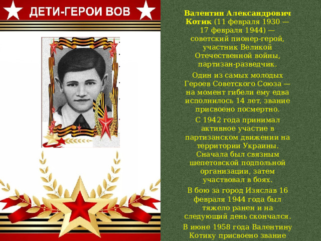 Валентин Александрович Котик (11 февраля 1930 — 17 февраля 1944) — советский пионер-герой, участник Великой Отечественной войны, партизан-разведчик. Один из самых молодых Героев Советского Союза — на момент гибели ему едва исполнилось 14 лет, звание присвоено посмертно. С 1942 года принимал активное участие в партизанском движении на территории Украины. Сначала был связным шепетовской подпольной организации, затем участвовал в боях. В бою за город Изяслав 16 февраля 1944 года был тяжело ранен и на следующий день скончался. В июне 1958 года Валентину Котику присвоено звание Героя Советского Союза (посмертно). 