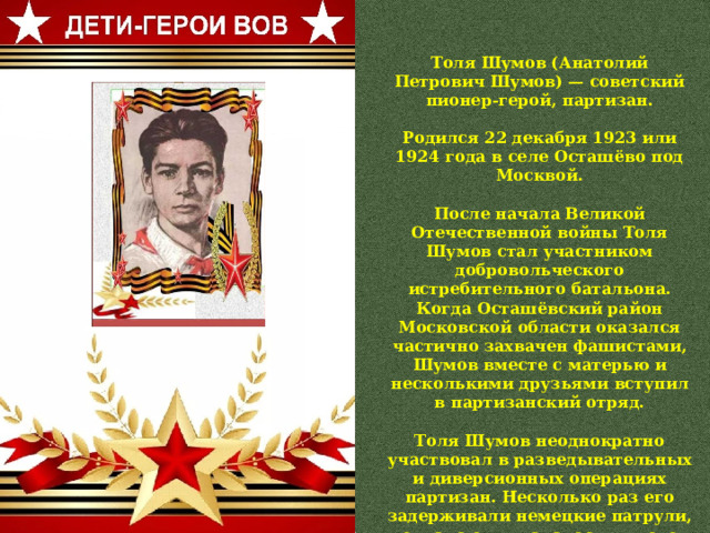 Толя Шумов (Анатолий Петрович Шумов) — советский пионер-герой, партизан.  Родился 22 декабря 1923 или 1924 года в селе Осташёво под Москвой.  После начала Великой Отечественной войны Толя Шумов стал участником добровольческого истребительного батальона. Когда Осташёвский район Московской области оказался частично захвачен фашистами, Шумов вместе с матерью и несколькими друзьями вступил в партизанский отряд.  Толя Шумов неоднократно участвовал в разведывательных и диверсионных операциях партизан. Несколько раз его задерживали немецкие патрули, однако ему удавалось в итоге уйти от немцев и вернуться в партизанский лагерь.  В первых числах декабря 1941 года Шумова вывезли в лес у Можайска, где расстреляли 